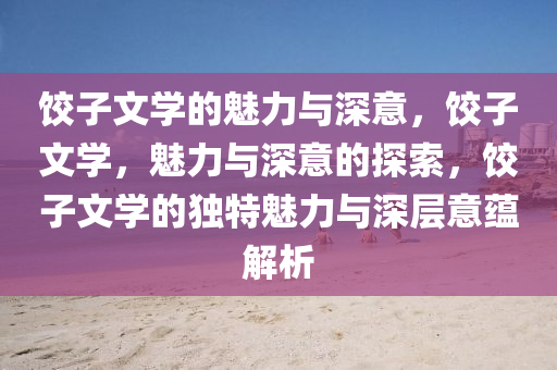 饺子文学的魅力与深意，饺子文学，魅力与深意的探索，饺子文学的独特魅力与深层意蕴解析