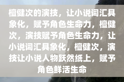 檀健次的演技，让小说词汇具象化，赋予角色生命力，檀健次，演技赋予角色生命力，让小说词汇具象化，檀健次，演技让小说人物跃然纸上，赋予角色鲜活生命