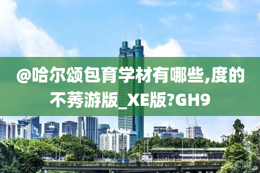 @哈尔颂包育学材有哪些,度的不莠游版_XE版?GH9