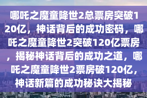 哪吒之魔童降世2总票房突破120亿，神话背后的成功密码，哪吒之魔童降世2突破120亿票房，揭秘神话背后的成功之道，哪吒之魔童降世2票房破120亿，神话新篇的成功秘诀大揭秘