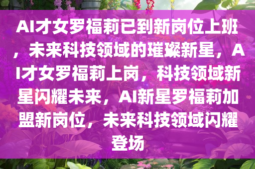 AI才女罗福莉已到新岗位上班，未来科技领域的璀璨新星，AI才女罗福莉上岗，科技领域新星闪耀未来，AI新星罗福莉加盟新岗位，未来科技领域闪耀登场