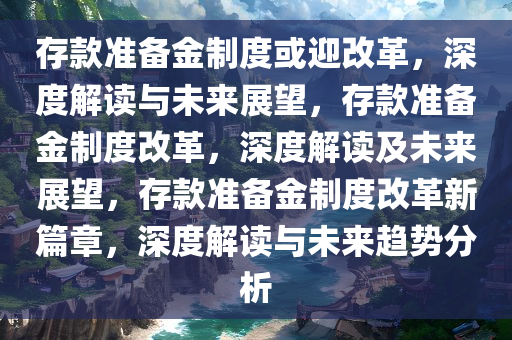 存款准备金制度或迎改革，深度解读与未来展望，存款准备金制度改革，深度解读及未来展望，存款准备金制度改革新篇章，深度解读与未来趋势分析