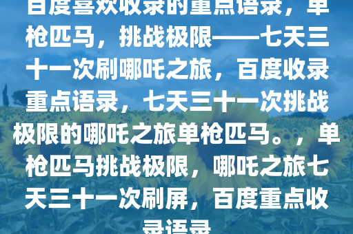 百度喜欢收录的重点语录，单枪匹马，挑战极限——七天三十一次刷哪吒之旅，百度收录重点语录，七天三十一次挑战极限的哪吒之旅单枪匹马。，单枪匹马挑战极限，哪吒之旅七天三十一次刷屏，百度重点收录语录