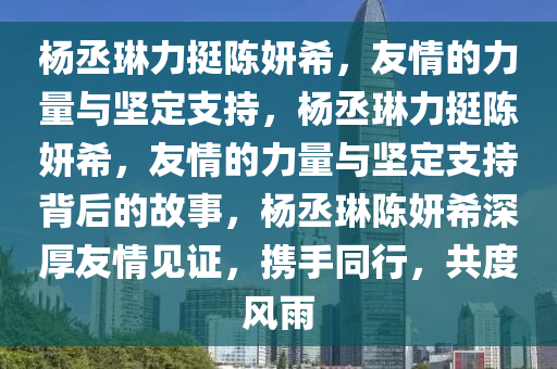 杨丞琳力挺陈妍希，友情的力量与坚定支持，杨丞琳力挺陈妍希，友情的力量与坚定支持背后的故事，杨丞琳陈妍希深厚友情见证，携手同行，共度风雨