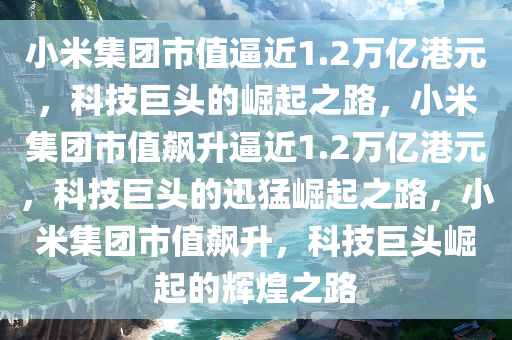 小米集团市值逼近1.2万亿港元，科技巨头的崛起之路，小米集团市值飙升逼近1.2万亿港元，科技巨头的迅猛崛起之路，小米集团市值飙升，科技巨头崛起的辉煌之路