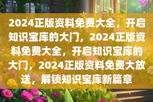 2024正版资料免费大全，开启知识宝库的大门，2024正版资料免费大全，开启知识宝库的大门，2024正版资料免费大放送，解锁知识宝库新篇章