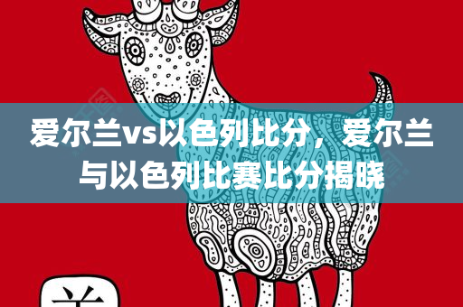 爱尔兰vs以色列比分，爱尔兰与以色列比赛比分揭晓今晚必出三肖2025_2025新澳门精准免费提供·精确判断