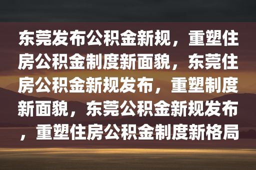 东莞发布公积金新规，重塑住房公积金制度新面貌，东莞住房公积金新规发布，重塑制度新面貌，东莞公积金新规发布，重塑住房公积金制度新格局