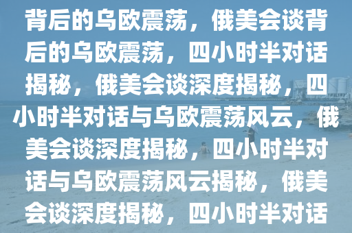 俄美会谈揭秘，四小时半对话背后的乌欧震荡，俄美会谈背后的乌欧震荡，四小时半对话揭秘，俄美会谈深度揭秘，四小时半对话与乌欧震荡风云，俄美会谈深度揭秘，四小时半对话与乌欧震荡风云揭秘，俄美会谈深度揭秘，四小时半对话解析乌欧震荡风云