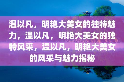温以凡，明艳大美女的独特魅力，温以凡，明艳大美女的独特风采，温以凡，明艳大美女的风采与魅力揭秘
