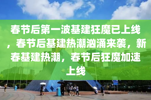 春节后第一波基建狂魔已上线，春节后基建热潮汹涌来袭，新春基建热潮，春节后狂魔加速上线