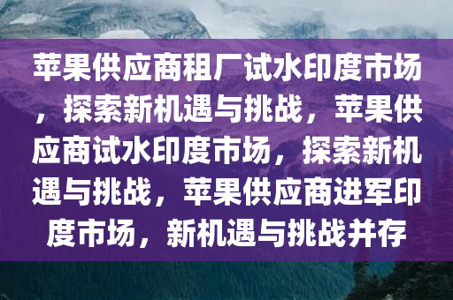 苹果供应商租厂试水印度市场，探索新机遇与挑战，苹果供应商试水印度市场，探索新机遇与挑战，苹果供应商进军印度市场，新机遇与挑战并存