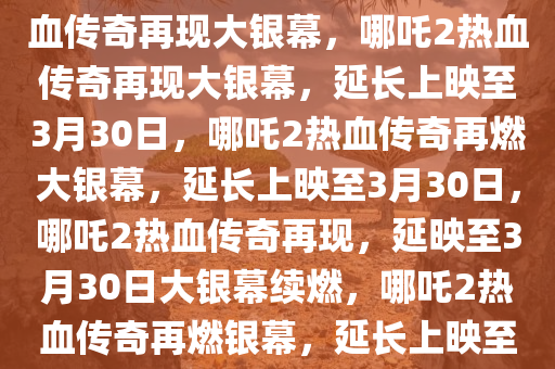 哪吒2延长上映至3月30日，热血传奇再现大银幕，哪吒2热血传奇再现大银幕，延长上映至3月30日，哪吒2热血传奇再燃大银幕，延长上映至3月30日，哪吒2热血传奇再现，延映至3月30日大银幕续燃，哪吒2热血传奇再燃银幕，延长上映至3月30日