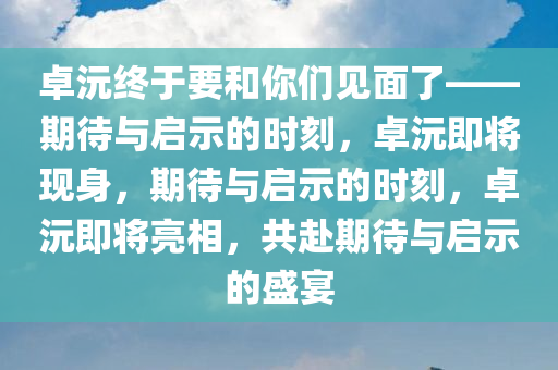 卓沅终于要和你们见面了——期待与启示的时刻，卓沅即将现身，期待与启示的时刻，卓沅即将亮相，共赴期待与启示的盛宴