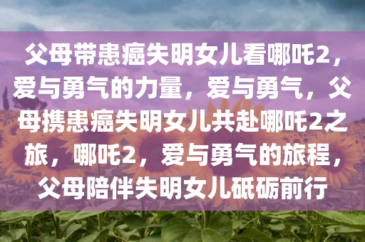 父母带患癌失明女儿看哪吒2，爱与勇气的力量，爱与勇气，父母携患癌失明女儿共赴哪吒2之旅，哪吒2，爱与勇气的旅程，父母陪伴失明女儿砥砺前行