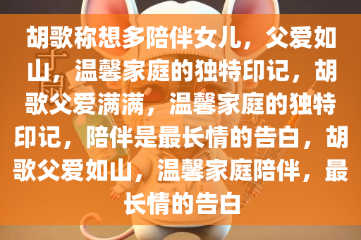 胡歌称想多陪伴女儿，父爱如山，温馨家庭的独特印记，胡歌父爱满满，温馨家庭的独特印记，陪伴是最长情的告白，胡歌父爱如山，温馨家庭陪伴，最长情的告白