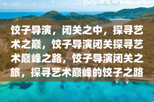 饺子导演，闭关之中，探寻艺术之巅，饺子导演闭关探寻艺术巅峰之路，饺子导演闭关之旅，探寻艺术巅峰的饺子之路