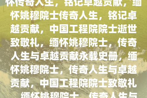 中国工程院院士姚穆逝世，缅怀传奇人生，铭记卓越贡献，缅怀姚穆院士传奇人生，铭记卓越贡献，中国工程院院士逝世致敬礼，缅怀姚穆院士，传奇人生与卓越贡献永载史册，缅怀姚穆院士，传奇人生与卓越贡献，中国工程院院士致敬礼，缅怀姚穆院士，传奇人生与卓越贡献永载史册