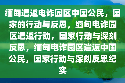 缅甸遣返电诈园区中国公民，国家的行动与反思，缅甸电诈园区遣返行动，国家行动与深刻反思，缅甸电诈园区遣返中国公民，国家行动与深刻反思纪实