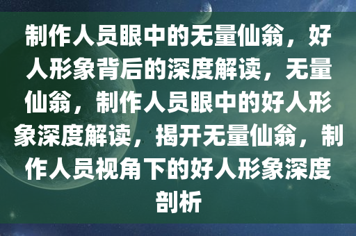 制作人员眼中的无量仙翁，好人形象背后的深度解读，无量仙翁，制作人员眼中的好人形象深度解读，揭开无量仙翁，制作人员视角下的好人形象深度剖析