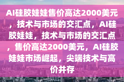 AI硅胶娃娃售价高达2000美元，技术与市场的交汇点，AI硅胶娃娃，技术与市场的交汇点，售价高达2000美元，AI硅胶娃娃市场崛起，尖端技术与高价并存