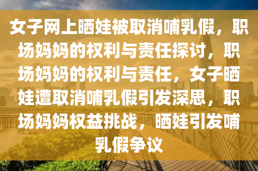 女子网上晒娃被取消哺乳假，职场妈妈的权利与责任探讨，职场妈妈的权利与责任，女子晒娃遭取消哺乳假引发深思，职场妈妈权益挑战，晒娃引发哺乳假争议