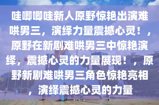 哇唧唧哇新人原野惊艳出演难哄男三，演绎力量震撼心灵！，原野在新剧难哄男三中惊艳演绎，震撼心灵的力量展现！，原野新剧难哄男三角色惊艳亮相，演绎震撼心灵的力量