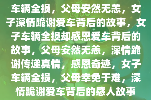 车辆全损，父母安然无恙，女子深情跪谢爱车背后的故事，女子车辆全损却感恩爱车背后的故事，父母安然无恙，深情跪谢传递真情，感恩奇迹，女子车辆全损，父母幸免于难，深情跪谢爱车背后的感人故事