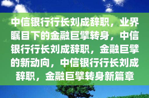 中信银行行长刘成辞职，业界瞩目下的金融巨擘转身，中信银行行长刘成辞职，金融巨擘的新动向，中信银行行长刘成辞职，金融巨擘转身新篇章