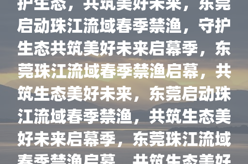 东莞启动珠江流域春季禁渔，守护生态，共筑美好未来，东莞启动珠江流域春季禁渔，守护生态共筑美好未来启幕季，东莞珠江流域春季禁渔启幕，共筑生态美好未来，东莞启动珠江流域春季禁渔，共筑生态美好未来启幕季，东莞珠江流域春季禁渔启幕，共筑生态美好未来