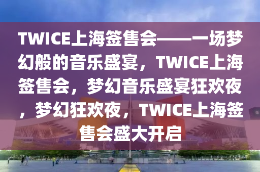 TWICE上海签售会——一场梦幻般的音乐盛宴，TWICE上海签售会，梦幻音乐盛宴狂欢夜，梦幻狂欢夜，TWICE上海签售会盛大开启