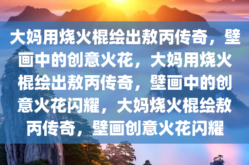 大妈用烧火棍绘出敖丙传奇，壁画中的创意火花，大妈用烧火棍绘出敖丙传奇，壁画中的创意火花闪耀，大妈烧火棍绘敖丙传奇，壁画创意火花闪耀