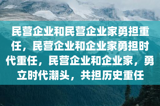 民营企业和民营企业家勇担重任，民营企业和企业家勇担时代重任，民营企业和企业家，勇立时代潮头，共担历史重任