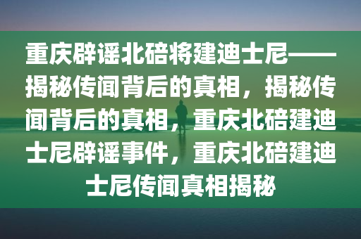 重庆辟谣北碚将建迪士尼——揭秘传闻背后的真相，揭秘传闻背后的真相，重庆北碚建迪士尼辟谣事件，重庆北碚建迪士尼传闻真相揭秘