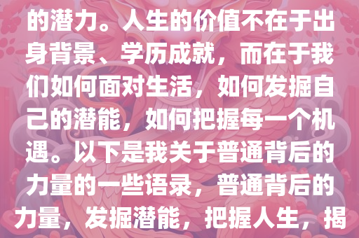 我知道自己太普通，但我坚信每一个普通背后都隐藏着非凡的潜力。人生的价值不在于出身背景、学历成就，而在于我们如何面对生活，如何发掘自己的潜能，如何把握每一个机遇。以下是我关于普通背后的力量的一些语录，普通背后的力量，发掘潜能，把握人生，揭秘普通背后的非凡潜能，人生价值的自我探索之旅