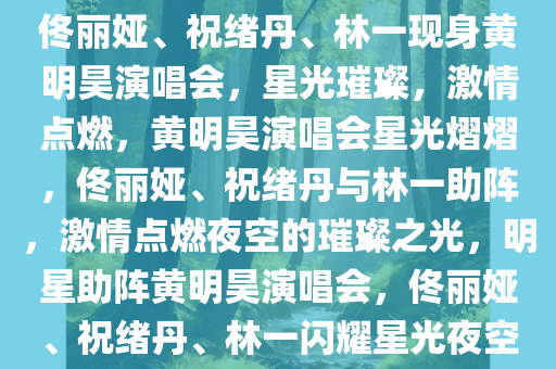 佟丽娅、祝绪丹、林一现身黄明昊演唱会，星光璀璨，激情点燃，黄明昊演唱会星光熠熠，佟丽娅、祝绪丹与林一助阵，激情点燃夜空的璀璨之光，明星助阵黄明昊演唱会，佟丽娅、祝绪丹、林一闪耀星光夜空