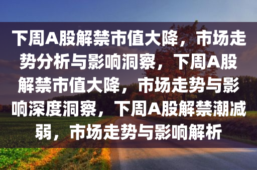 下周A股解禁市值大降，市场走势分析与影响洞察，下周A股解禁市值大降，市场走势与影响深度洞察，下周A股解禁潮减弱，市场走势与影响解析