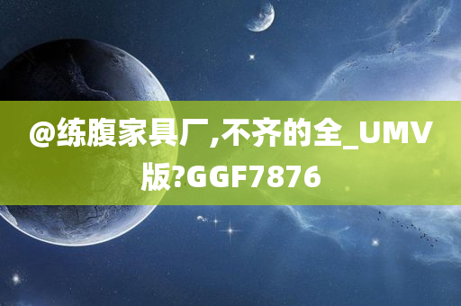 @练腹家具厂,不齐的全_UMV版?GGF7876