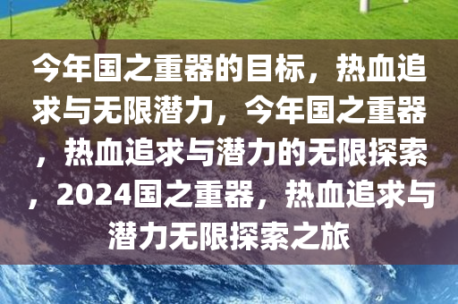 今年国之重器的目标，热血追求与无限潜力，今年国之重器，热血追求与潜力的无限探索，2024国之重器，热血追求与潜力无限探索之旅