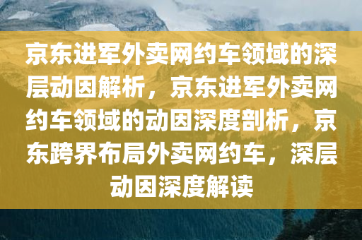 京东进军外卖网约车领域的深层动因解析，京东进军外卖网约车领域的动因深度剖析，京东跨界布局外卖网约车，深层动因深度解读