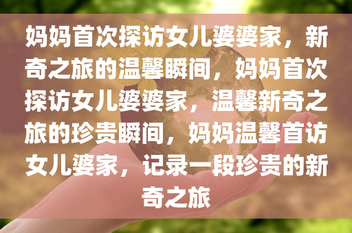 妈妈首次探访女儿婆婆家，新奇之旅的温馨瞬间，妈妈首次探访女儿婆婆家，温馨新奇之旅的珍贵瞬间，妈妈温馨首访女儿婆家，记录一段珍贵的新奇之旅