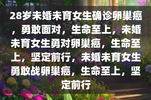 28岁未婚未育女生确诊卵巢癌，勇敢面对，生命至上，未婚未育女生勇对卵巢癌，生命至上，坚定前行，未婚未育女生勇敢战卵巢癌，生命至上，坚定前行