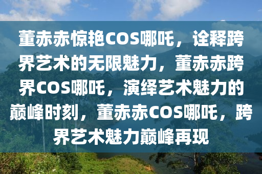 董赤赤惊艳COS哪吒，诠释跨界艺术的无限魅力，董赤赤跨界COS哪吒，演绎艺术魅力的巅峰时刻，董赤赤COS哪吒，跨界艺术魅力巅峰再现