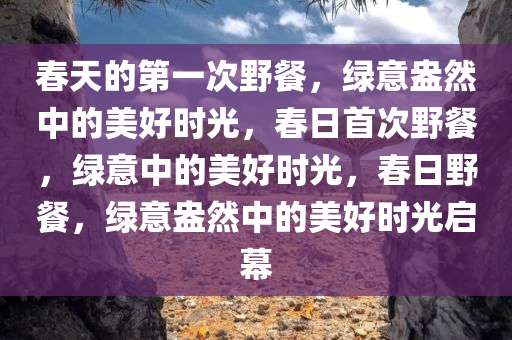 春天的第一次野餐，绿意盎然中的美好时光，春日首次野餐，绿意中的美好时光，春日野餐，绿意盎然中的美好时光启幕