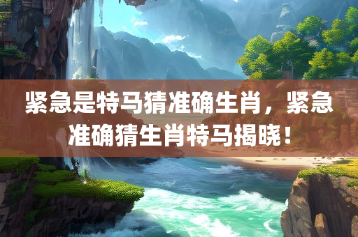 紧急是特马猜准确生肖，紧急准确猜生肖特马揭晓！今晚必出三肖2025_2025新澳门精准免费提供·精确判断