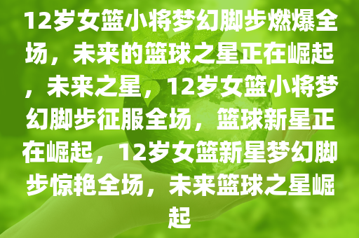12岁女篮小将梦幻脚步燃爆全场，未来的篮球之星正在崛起，未来之星，12岁女篮小将梦幻脚步征服全场，篮球新星正在崛起，12岁女篮新星梦幻脚步惊艳全场，未来篮球之星崛起