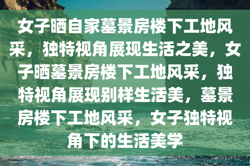 女子晒自家墓景房楼下工地风采，独特视角展现生活之美，女子晒墓景房楼下工地风采，独特视角展现别样生活美，墓景房楼下工地风采，女子独特视角下的生活美学