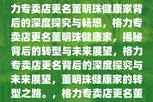格力专卖店为何更名董明珠健康家——深度探究与畅想，格力专卖店更名董明珠健康家背后的深度探究与畅想，格力专卖店更名董明珠健康家，揭秘背后的转型与未来展望，格力专卖店更名背后的深度探究与未来展望，董明珠健康家的转型之路。，格力专卖店更名董明珠健康家，揭秘转型奥秘与未来蓝图