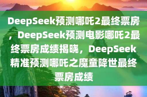 DeepSeek预测哪吒2最终票房，DeepSeek预测电影哪吒2最终票房成绩揭晓，DeepSeek精准预测哪吒之魔童降世最终票房成绩