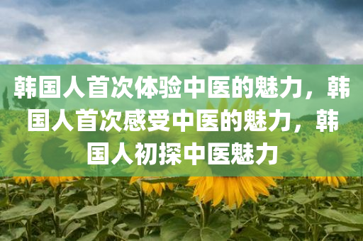 韩国人首次体验中医的魅力，韩国人首次感受中医的魅力，韩国人初探中医魅力